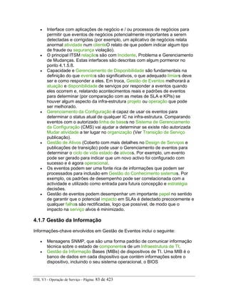 • Interface com aplicações de negócio e / ou processos de negócios para
permitir que eventos de negócios potencialmente importantes a serem
detectadas e corrigidas (por exemplo, um aplicativo de negócios relata
anormal atividade num clienteO relato de que podem indicar algum tipo
de fraude ou segurança violação).
• O principal ITSM relaçãos são com Incidente, Problema e Gerenciamento
de Mudanças. Estas interfaces são descritas com algum pormenor no
ponto 4.1.5.8.
• Capacidade e Gerenciamento de Disponibilidade são fundamentais na
definição do que eventos são significativos, o que adequado limiars deve
ser e como responder a eles. Em troca, Gestão de Eventos melhorará a
atuação e disponibilidade de serviços por responder a eventos quando
eles ocorrem e, relatando acontecimentos reais e padrões de eventos
para determinar (por comparação com as metas de SLA e KPIs) se
houver algum aspecto da infra-estrutura projeto ou operação que pode
ser melhorado.
• Gerenciamento da Configuração é capaz de usar os eventos para
determinar o status atual de qualquer IC na infra-estrutura. Comparando
eventos com o autorizado linha de bases no Sistema de Gerenciamento
da Configuração (CMS) vai ajudar a determinar se existe não autorizada
Mudar atividade a ter lugar no organização (Ver Transição de Serviço
publicação).
• Gestão de Ativos (Coberto com mais detalhes no Design de Serviços e
publicações de transição) pode usar o Gerenciamento de eventos para
determinar o ciclo de vida estado de ativoss. Por exemplo, um evento
pode ser gerado para indicar que um novo activo foi configurado com
sucesso e é agora operacional.
• Os eventos podem ser uma fonte rica de informações que podem ser
processados para inclusão em Gestão do Conhecimento sistemas. Por
exemplo, os padrões de desempenho pode ser correlacionada com a
actividade e utilizado como entrada para futura concepção e estratégia
decisões.
• Gestão de eventos podem desempenhar um importante papel no sentido
de garantir que o potencial impacto em SLAs é detectado precocemente e
qualquer falhas são rectificadas, logo que possível, de modo que o
impacto na serviço alvos é minimizado.
4.1.7 Gestão da Informação
Informações-chave envolvidos em Gestão de Eventos inclui o seguinte:
• Mensagens SNMP, que são uma forma padrão de comunicar informação
técnica sobre o estado de componentes de um Infraestrutura de TI.
• Gestão da Informação Bases (MIBs) de dispositivos de TI. Uma MIB é o
banco de dados em cada dispositivo que contém informações sobre o
dispositivo, incluindo o seu sistema operacional, o BIOS
ITIL V3 - Operação de Serviço - Página: 83 de 423
 