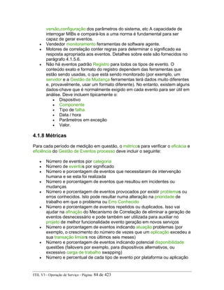 versão,configuração dos parâmetros do sistema, etc A capacidade de
interrogar MIBs e compará-los a uma norma é fundamental para ser
capaz de gerar eventos.
• Vendedor monitoramento ferramentas de software agente.
• Motores de correlação conter regras para determinar o significado ea
resposta apropriada aos eventos. Detalhes sobre este são fornecidos no
parágrafo 4.1.5.6.
• Não há eventos padrão Registro para todos os tipos de evento. O
conteúdo exato e formato do registro dependem das ferramentas que
estão sendo usadas, o que está sendo monitorado (por exemplo, um
servidor e a Gestão da Mudança ferramentas terá dados muito diferentes
e, provavelmente, usar um formato diferente). No entanto, existem alguns
dados-chave que é normalmente exigido em cada evento para ser útil em
análise. Deve incluem tipicamente o:
• Dispositivo
• Componente
• Tipo de falha
• Data / hora
• Parâmetros em exceção
• Valor.
4.1.8 Métricas
Para cada período de medição em questão, o métricos para verificar o eficácia e
eficiência do Gestão de Eventos processo deve incluir o seguinte:
• Número de eventos por categoria
• Número de eventos por significado
• Número e porcentagem de eventos que necessitaram de intervenção
humana e se esta foi realizada
• Número e porcentagem de eventos que resultou em incidentes ou
mudanças
• Número e porcentagem de eventos provocados por existir problemas ou
erros conhecidos. Isto pode resultar numa alteração na prioridade de
trabalho em que o problema ou Erro Conhecido
• Número e porcentagem de eventos repetidos ou duplicados. Isso vai
ajudar na afinação do Mecanismo de Correlação de eliminar a geração de
eventos desnecessário e pode também ser utilizada para auxiliar no
projeto de melhor funcionalidade evento geração em novos serviços
• Número e porcentagem de eventos indicando atuação problemas (por
exemplo, o crescimento do número de vezes que um aplicação excedeu a
sua transação limiars nos últimos seis meses)
• Número e porcentagem de eventos indicando potencial disponibilidade
questões (failovers por exemplo, para dispositivos alternativos, ou
excessivo carga de trabalho swapping)
• Número e percentual de cada tipo de evento por plataforma ou aplicação
ITIL V3 - Operação de Serviço - Página: 84 de 423
 