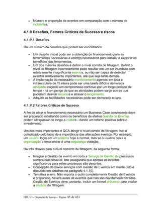 • Número e proporção de eventos em comparação com o número de
incidentes.
4.1.9 Desafios, Fatores Críticos de Sucesso e riscos
4.1.9.1 Desafios
Há um número de desafios que podem ser encontrados:
• Um desafio inicial pode ser a obtenção de financiamento para as
ferramentas necessárias e esforço necessários para instalar e explorar os
benefícios das ferramentas.
• Um dos maiores desafios é definir o nível correto de filtragem. Definir o
nível de filtragem incorretamente pode resultar em um ser inundado com
relativamente insignificante eventos, ou não ser capaz de detectar
eventos relativamente importantes, até que seja tarde demais.
• A implantação do necessário monitoramento agentes em toda a
infraestrutura de TI inteira pode ser uma tarefa difícil e demorada
atividade exigindo um compromisso contínuo por um longo período de
tempo - há um perigo de que as atividades podem surgir outras que
poderiam desviar recursos e atrasar o lançamento.
• Adquirir as habilidades necessárias pode ser demorado e caro.
4.1.9.2 Fatores Críticos de Sucesso
A fim de obter o financiamento necessário um Business Case convincente deve
ser preparado mostrando como os benefícios da efetiva Gestão de Eventos
podem ultrapassar de longe a custars - dando um retorno positivo sobre o
investimento.
Um dos mais importantes é QCA atingir o nível correto de filtragem. Isto é
complicado pelo facto de a importância das alterações eventos. Por exemplo,
um usuário login em um sistema hoje é normal, mas se o usuário deixa o
organização e tenta entrar é uma segurança violação.
Há três chaves para o nível correcto de filtragem, da seguinte forma:
• Integrar a Gestão de evento em toda a Serviço de Gestão de processos
sempre que possível. Isto assegurará que apenas os eventos
significativos para estes processos são descritos.
• Concepção de novos serviços com Gestão de Eventos em mente (isto é
discutido em detalhes no parágrafo 4.1.10).
• Tentativa e erro. Não importa o quão completamente Gestão de Eventos
é preparado, haverá aulas de eventos que não são devidamente filtrados.
Gestão de Eventos deve, portanto, incluir um formal processo para avaliar
a eficácia de filtragem.
ITIL V3 - Operação de Serviço - Página: 85 de 423
 