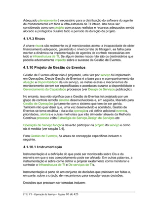 Adequado planejamento é necessário para a distribuição do software do agente
de monitoramento em toda a infra-estrutura de TI inteiro. Isto deve ser
considerado como um projeto com prazos realistas e recursos adequados sendo
alocado e protegidos durante todo o período de duração do projeto.
4.1.9.3 Riscos
A chave riscos são realmente os já mencionados acima: a incapacidade de obter
financiamento adequado, garantindo o nível correto de filtragem, ea falha para
manter a dinâmica na implementação de agentes de controlo necessárias em
todo o Infraestrutura de TI. Se algum destes riscos não são os destinatários que
poderia adversamente impacto sobre o sucesso da Gestão de Eventos.
4.1.10 Projeto de Gestão de Eventos
Gestão de Eventos eficaz não é projetado, uma vez por serviço foi implantado
em Operações. Desde Gestão de Eventos é a base para o acompanhamento da
atuação e disponibilidade de um serviço, as metas exatas e mecanismos de
monitoramento devem ser especificadas e acordadas durante a disponibilidade e
Gerenciamento da Capacidade processos (ver Design de Serviços publicação).
No entanto, isso não significa que a Gestão de Eventos foi projetado por um
grupo de controle remoto sistema desenvolvedores e, em seguida, liberado para
Gestão de Operações juntamente com o sistema que tem de ser gerida.
Também não quer dizer que, uma vez desenvolvido e acordado, Gestão de
Eventos se torna estática - dia-a-dia operaçãos vai definir adicional eventos,
prioridades, alertars e outras melhorias que irão alimentar através da Melhoria
Contínua processo volta Estratégia de Serviço,Design de Serviços etc
Operação de Serviço funçãos deverão participar na projeto do serviço e como
ela é medida (ver secção 3.4).
Para Gestão de Eventos, As áreas de concepção específicos incluem o
seguinte.
4.1.10.1 Instrumentação
Instrumentação é a definição do que pode ser monitorado sobre CIs e da
maneira em que o seu comportamento pode ser afetado. Em outras palavras, a
instrumentação é sobre como definir e projetar exatamente como monitorar e
controlar o Infraestrutura de TI e De serviços de TIs.
Instrumentação é parte de um conjunto de decisões que precisam ser feitas e,
em parte, sobre a criação de mecanismos para executar essas decisões.
Decisões que precisam ser tomadas incluem:
ITIL V3 - Operação de Serviço - Página: 86 de 423
 