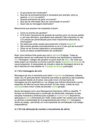 • O que precisa ser monitorado?
• Que tipo de acompanhamento é necessária (por exemplo, ativa ou
passiva; atuação ou saída)?
• Quando precisamos de gerar um evento?
• Que tipo de informação deve ser comunicada no evento?
• Quem são as mensagens destinados?
Mecanismos que precisam ser projetados incluem:
• Como os eventos ser gerados?
• O IC já tem mecanismos de geração de eventos como um recurso padrão
e, em caso afirmativo, qual destes será utilizado? São suficientes ou não
o CI precisa ser personalizado para incluir mecanismos adicionais ou
informações?
• Os dados que serão usados para preencher o Evento Registro?
• São eventos gerados automaticamente ou se o CI tem que ser buscado?
• Onde vai ser eventos registrados e armazenados?
• Como os dados complementares ser recolhidas?
Nota: Uma interface forte existe aqui com o aplicação'S design. Todas as
aplicações devem ser codificadas de tal maneira que significativa e detalhado
erro mensagens / códigos são gerados no ponto exato de falha - De modo que
estes podem ser incluídos no evento e permitir rápida diagnóstico e resolução da
causa subjacente. A necessidade da inclusão e teste de mensagens de erro do
tipo é descrita em mais detalhe no Transição de Serviço publicação.
4.1.10.2 mensagens de erro
Mensagens de erro é importante para todos componentes (hardware, software,
redes, etc.) É particularmente importante que todos os aplicativos são projetados
para suportar Gestão de Eventos. Isso pode incluir o fornecimento de
mensagens de erro significativo e / ou códigos que indicam claramente o ponto
específico de falha ea causa mais provável. Em tais casos, o teste de novo
aplicaçãos deve incluir o teste de precisão evento geração.
Novas tecnologias como Java Management Extensions (JMX) ou HawkNL ™
fornecer as ferramentas para a construção de distribuídos, baseados na web,
soluções modulares e dinâmica para a gestão e monitoramento dispositivos,
aplicações e serviçoOrientados por redes. Estes podem ser usados para reduzir
ou eliminar a necessidade de os programadores para incluir erro mensagens
dentro do código - permitindo um nível importante de normalização e de código-
independência.
4.1.10.3 de detecção de eventos e mecanismos de alerta
ITIL V3 - Operação de Serviço - Página: 87 de 423
 