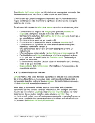 Bom Gestão de Eventos projeto também incluem a concepção e população das
ferramentas utilizadas para filtrar, correlacionar e escalar Eventos.
O Mecanismo de Correlação especificamente terá de ser preenchido com as
regras e critérios que irão determinar o significado e subseqüente ação para
cada tipo de evento.
Projeto completo do evento detecção e alertar mecanismos requer o seguinte:
• Conhecimento do negócio em relação para qualquer processo de
negócioes a ser gerido através de Gestão de Eventos
• Conhecimento detalhado do Exigência de Nível de Serviços do serviço a
ser suportado por cada CI
• Conhecimento de quem vai ser o apoio à CI
• Conhecimento do que constitui normal e anormal operação da CI
• Conhecimento do significado de vários eventos semelhantes (na CI
mesmo ou semelhante vários CIs
• Uma compreensão do que eles precisam saber para apoiar o CI
efetivamente
• Informações que podem ajudar na diagnóstico de problemas com o CI
• Familiaridade com incidente códigos de prioridade e categorização de
modo que, se é necessário criar um Grave incidente, Esses códigos
podem ser fornecidos
• O conhecimento de outros CIs que pode ser dependente da CI afectado,
ou os IC da qual depende
• Disponibilidade de Erro Conhecido informações de fornecedores ou de
experiência anterior.
4.1.10.4 Identificação de limiares
Limiars mesmos não estão definidos e gerenciados através de Gerenciamento
de Eventos. No entanto, a menos que estas sejam devidamente projetado e
comunicado durante a instrumentação processo, Será difícil determinar qual o
nível de atuação é apropriada para cada IC.
Além disso, a maioria dos limiares não são constantes. Eles consistem
tipicamente de uma série de variáveis relacionadas. Por exemplo, o número
máximo de concorrentes usuários antes tempo de resposta retarda vai variar
dependendo do que outros trabalhos estão ativos no servidor. Este
conhecimento é muitas vezes só ganhou por experiência, o que significa que os
motores de correlação tem que ser continuamente atento e atualizado através
do processo de Melhoria de Serviço Continuada.
ITIL V3 - Operação de Serviço - Página: 88 de 423
 