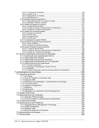 6.6.3.1 TI Gerente de Operações.......................................................................................... 274
6.6.3.2 Líderes Turno ........................................................................................................... 275
6.6.3.3 Operações de TI Analistas ........................................................................................ 275
6.6.3.4 Operadores de TI...................................................................................................... 275
6.6.4 Gestão funções de aplicativo................................................................................276
6.6.4.1 Aplicações Gerentes / ou chefes de equipa............................................................... 276
6.6.4.2 Aplicações Analista / Arquiteto .................................................................................. 276
6.6.5 Gestão de papéis de Eventos...............................................................................277
6.6.5.1 O papel do Service Desk........................................................................................... 277
6.6.5.2 O papel do Técnico e Gerenciamento de Aplicativos................................................. 278
6.6.5.3 O papel da TI Gestão de Operações......................................................................... 278
6.6.6 Gestão de Incidentes papéis ................................................................................278
6.6.6.1 Gerente de Incidentes............................................................................................... 278
6.6.6.2 Primeira linha............................................................................................................ 279
6.6.6.3 de segunda linha....................................................................................................... 279
6.6.6.4 Terceira linha............................................................................................................ 279
6.6.7 A realização de papéis Pedido .............................................................................280
6.6.8 Problema funções de gerenciamento ...................................................................280
6.6.8.1 Gestor Problema....................................................................................................... 280
6.6.8.2 resolução de problemas Grupos................................................................................ 281
6.6.9 Acesso funções de gerenciamento.......................................................................281
6.6.9.1 O papel do Service Desk........................................................................................... 282
6.6.9.2 O papel do Técnico e Gerenciamento de Aplicativos................................................. 282
6.6.9.3 O papel da TI Gestão de Operações......................................................................... 283
6,7 Serviço Organização Estruturas de Operação .................................................... 284
6.7.1 Organização pela especialização técnica.............................................................284
6.7.2 Organização pela atividade ..................................................................................286
6.7.3 Organização para gerenciar processos................................................................288
6.7.4 Organização de Operações de TI por geografia...................................................289
6.7.5 híbridos estruturas de organização.......................................................................292
6.7.5.1 Funções combinadas................................................................................................ 293
6.7.5.2 Aplicação de Organização e Gestão Técnica ............................................................ 295
6.7.5.3 Geografia.................................................................................................................. 295
6.7.5.4 Técnica Combinada e estrutura de Gerenciamento de Aplicativos............................. 296
7 considerações de tecnologia ........................................................................ 298
7,1 requisitos genéricos.............................................................................................. 299
7.1.1 Auto-Ajuda............................................................................................................299
7.1.2 Fluxo de Trabalho ou processo motor ..................................................................299
7.1.3 Integrado CMS......................................................................................................299
7.1.4 Descoberta de Implantação / / licenciamento de tecnologia.................................299
7.1.5 O controle remoto.................................................................................................300
7.1.6 utilitários de diagnóstico .......................................................................................300
7.1.7 Relatórios..............................................................................................................300
7.1.8 Dashboards ..........................................................................................................301
7.1.9 Integração com o Business Service Management................................................301
7.2 Gestão de Eventos ............................................................................................... 302
7,3 Gerenciamento de Incidentes............................................................................... 303
7.3.1 Integrado ITSM tecnologia....................................................................................303
7.3.2 Fluxo de Trabalho e escalonamento automatizado ..............................................303
7,4 cumprimento Pedido............................................................................................. 304
7,5 Gerenciamento de Problemas.............................................................................. 305
7.5.1 Integrated Service Management Technology .......................................................305
7.5.2 Gestão da Mudança .............................................................................................305
7.5.3 Integrado CMS......................................................................................................305
7.5.4 Banco de Dados Erro Conhecido .........................................................................305
7,6 Gerenciamento de Acesso ................................................................................... 307
7,7 Service Desk......................................................................................................... 308
ITIL V3 - Operação de Serviço - Página: 9 de 423
 