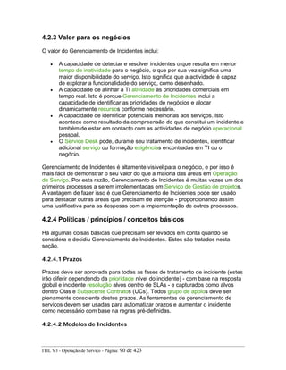 4.2.3 Valor para os negócios
O valor do Gerenciamento de Incidentes inclui:
• A capacidade de detectar e resolver incidentes o que resulta em menor
tempo de inatividade para o negócio, o que por sua vez significa uma
maior disponibilidade do serviço. Isto significa que a actividade é capaz
de explorar a funcionalidade do serviço, como desenhado.
• A capacidade de alinhar a TI atividade às prioridades comerciais em
tempo real. Isto é porque Gerenciamento de Incidentes inclui a
capacidade de identificar as prioridades de negócios e alocar
dinamicamente recursos conforme necessário.
• A capacidade de identificar potenciais melhorias aos serviços. Isto
acontece como resultado da compreensão do que constitui um incidente e
também de estar em contacto com as actividades de negócio operacional
pessoal.
• O Service Desk pode, durante seu tratamento de incidentes, identificar
adicional serviço ou formação exigências encontradas em TI ou o
negócio.
Gerenciamento de Incidentes é altamente visível para o negócio, e por isso é
mais fácil de demonstrar o seu valor do que a maioria das áreas em Operação
de Serviço. Por esta razão, Gerenciamento de Incidentes é muitas vezes um dos
primeiros processos a serem implementadas em Serviço de Gestão de projetos.
A vantagem de fazer isso é que Gerenciamento de Incidentes pode ser usado
para destacar outras áreas que precisam de atenção - proporcionando assim
uma justificativa para as despesas com a implementação de outros processos.
4.2.4 Políticas / princípios / conceitos básicos
Há algumas coisas básicas que precisam ser levados em conta quando se
considera e decidiu Gerenciamento de Incidentes. Estes são tratados nesta
seção.
4.2.4.1 Prazos
Prazos deve ser aprovada para todas as fases de tratamento de incidente (estes
irão diferir dependendo da prioridade nível do incidente) - com base na resposta
global e incidente resolução alvos dentro de SLAs - e capturados como alvos
dentro Olas e Subjacente Contratos (UCs). Todos grupo de apoios deve ser
plenamente consciente destes prazos. As ferramentas de gerenciamento de
serviços devem ser usadas para automatizar prazos e aumentar o incidente
como necessário com base na regras pré-definidas.
4.2.4.2 Modelos de Incidentes
ITIL V3 - Operação de Serviço - Página: 90 de 423
 