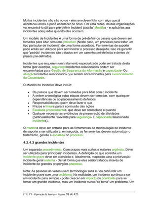 Muitos incidentes não são novos - eles envolvem lidar com algo que já
aconteceu antes e pode acontecer de novo. Por esta razão, muitas organizações
vai encontrá-lo útil para pré-definir Incident 'padrão' Modelos - e aplicá-los aos
incidentes adequadas quando eles ocorrem.
Um modelo de Incidentes é uma forma de pré-definir os passos que devem ser
tomadas para lidar com uma processo (Neste caso, um processo para tratar um
tipo particular de incidente) de uma forma acordado. Ferramentas de suporte
pode então ser utilizado para administrar o processo desejado. Isso irá garantir
que 'padrão' incidentes são tratados em um caminho pré-definido e dentro de
prazos pré-definidos.
Incidentes que requerem um tratamento especializado pode ser tratada desta
forma (por exemplo, segurançaIncidentes relacionados podem ser
encaminhadas para Gestão de Segurança da Informação e capacidade- Ou
atuaçãoIncidentes relacionados que seriam encaminhadas para Gerenciamento
da Capacidade.
O Modelo de Incidente deve incluir:
• Os passos que devem ser tomadas para lidar com o incidente
• A ordem cronológica estas etapas devem ser tomadas, com quaisquer
dependências ou co-processamento definidos
• Responsabilidades; quem deve fazer o que
• Prazos e limiars para a conclusão das ações
• Escalada procedimentos; que deve ser contactado e quando
• Qualquer necessárias evidências de preservação de atividades
(particularmente relevante para segurança- E capacidadeRelacionada
incidentes).
O modelos deve ser entrada para as ferramentas de manipulação de incidente
de suporte a ser utilizado e, em seguida, as ferramentas devem automatizar o
tratamento, gestão e escalada do processo.
4.2.4.3 grandes incidentes
Um separado procedimento, Com prazos mais curtos e maiores urgência, Deve
ser utilizado para 'principais' incidentes. A definição do que constitui um
incidente grave deve ser acordado e, idealmente, mapeado para a priorização
incidente geral sistema - De tal forma que eles serão tratados através do
incidente de grandes proporções processo.
Nota: As pessoas às vezes usam terminologia solta e / ou confundir um
incidente grave com uma problema. Na realidade, um incidente continua a ser
um incidente para sempre - pode crescer em impacto ou prioridade para se
tornar um grande incidente, mas um incidente nunca 'se torna' um problema. Um
ITIL V3 - Operação de Serviço - Página: 91 de 423
 
