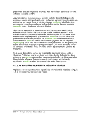 problema é a causa subjacente de um ou mais incidentes e continua a ser uma
entidade separada sempre!
Alguns incidentes menor prioridade também pode ter de ser tratado por este
processo - devido ao impacto potencial - e algumas grandes incidentes pode não
precisar de ser tratada desta forma, se a causa e resoluçãos são óbvias e do
processo de incidente normal pode facilmente lidar dentro da meta acordada
resolução vezes - desde que o impacto é baixo!
Sempre que necessário, o procedimento de incidente grave deve incluir o
estabelecimento dinâmico de uma equipe grande incidente separado, sob a
liderança direta do Gerente de Incidentes, formulada para se concentrar sobre
este incidente só para garantir que adequada recursos e foco são fornecidos
para encontrar uma solução rápida. Se o Service Desk Gerente também é o
cumprimento da papel do Gerente de Incidentes (digamos em um pequeno
organização), Então uma pessoa separada pode precisar de ser designado para
liderar a equipa de investigação principal incidente -, de modo a evitar o conflito
de tempo ou prioridades - mas, em última análise deve informar o Gerente de
Incidentes.
Se a causa do incidente tem de ser investigada, ao mesmo tempo, então o
Gestor de Problemas estaria envolvido bem mas o Gestor de Incidentes deve
assegurar que serviço restauração e causa subjacente são mantidos separados.
Durante todo, o Service Desk seria garantir que todas as atividades são
registradas e usuários sejam plenamente informados do progresso.
4.2.5 As atividades de processo, métodos e técnicas
O processo a ser seguido durante a gestão de um incidente é mostrado na figura
4.2. O processo inclui as seguintes etapas.
ITIL V3 - Operação de Serviço - Página: 92 de 423
 