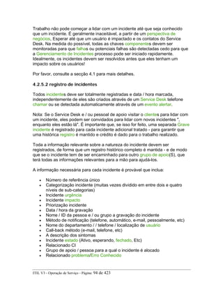 Trabalho não pode começar a lidar com um incidente até que seja conhecido
que um incidente. É geralmente inaceitável, a partir de um perspectiva de
negócios, Esperar até que um usuário é impactado e os contatos do Service
Desk. Na medida do possível, todas as chaves componentes devem ser
monitoradas para que falhas ou potenciais falhas são detectadas cedo para que
a Gerenciamento de Incidentes processo pode ser iniciado rapidamente.
Idealmente, os incidentes devem ser resolvidos antes que eles tenham um
impacto sobre os usuários!
Por favor, consulte a secção 4.1 para mais detalhes.
4.2.5.2 registro de incidentes
Todos incidentes deve ser totalmente registradas e data / hora marcada,
independentemente de eles são criados através de um Service Desk telefone
chamar ou se detectada automaticamente através de um evento alertar.
Nota: Se o Service Desk e / ou pessoal de apoio visitar o clientes para lidar com
um incidente, eles podem ser convidados para lidar com novos incidentes ",
enquanto eles estão lá". É importante que, se isso for feito, uma separada Grave
incidente é registrado para cada incidente adicional tratado - para garantir que
uma histórica registro é mantido e crédito é dado para o trabalho realizado.
Toda a informação relevante sobre a natureza do incidente devem ser
registrados, de forma que um registro histórico completo é mantida - e de modo
que se o incidente tem de ser encaminhado para outro grupo de apoio(S), que
terá todas as informações relevantes para a mão para ajudá-los.
A informação necessária para cada incidente é provável que inclua:
• Número de referência único
• Categorização incidente (muitas vezes dividido em entre dois e quatro
níveis de sub-categorias)
• Incidente urgência
• Incidente impacto
• Priorização incidente
• Data / hora da gravação
• Nome / ID da pessoa e / ou grupo a gravação do incidente
• Método de notificação (telefone, automático, e-mail, pessoalmente, etc)
• Nome do departamento / / telefone / localização de usuário
• Call-back método (e-mail, telefone, etc)
• A descrição dos sintomas
• Incidente estado (Ativo, esperando, fechado, Etc)
• Relacionado CI
• Grupo de apoio / pessoa para a qual o incidente é alocado
• Relacionado problema/Erro Conhecido
ITIL V3 - Operação de Serviço - Página: 94 de 423
 