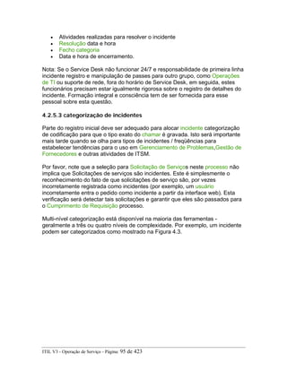 • Atividades realizadas para resolver o incidente
• Resolução data e hora
• Fecho categoria
• Data e hora de encerramento.
Nota: Se o Service Desk não funcionar 24/7 e responsabilidade de primeira linha
incidente registro e manipulação de passes para outro grupo, como Operações
de TI ou suporte de rede, fora do horário de Service Desk, em seguida, estes
funcionários precisam estar igualmente rigorosa sobre o registro de detalhes do
incidente. Formação integral e consciência tem de ser fornecida para esse
pessoal sobre esta questão.
4.2.5.3 categorização de incidentes
Parte do registro inicial deve ser adequado para alocar incidente categorização
de codificação para que o tipo exato do chamar é gravada. Isto será importante
mais tarde quando se olha para tipos de incidentes / freqüências para
estabelecer tendências para o uso em Gerenciamento de Problemas,Gestão de
Fornecedores e outras atividades de ITSM.
Por favor, note que a seleção para Solicitação de Serviços neste processo não
implica que Solicitações de serviços são incidentes. Este é simplesmente o
reconhecimento do fato de que solicitações de serviço são, por vezes
incorretamente registrada como incidentes (por exemplo, um usuário
incorretamente entra o pedido como incidente a partir da interface web). Esta
verificação será detectar tais solicitações e garantir que eles são passados para
o Cumprimento de Requisição processo.
Multi-nível categorização está disponível na maioria das ferramentas -
geralmente a três ou quatro níveis de complexidade. Por exemplo, um incidente
podem ser categorizados como mostrado na Figura 4.3.
ITIL V3 - Operação de Serviço - Página: 95 de 423
 