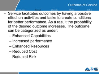 Service facilitates outcomes by having a positive effect on activities and tasks to create conditions for better performance. As a result the probability of the desired outcome increases. The outcome can be categorized as under: Enhanced Capabilities Increased performance Enhanced Resources Reduced Cost Reduced Risk Outcome of Service Introduction Concept Lifecycle  Model s Q &  A 