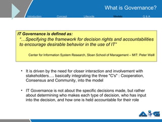IT Governance is defined as: “… Specifying the framework for decision rights and accountabilities to encourage desirable behavior in the use of IT” Center for Information System Research, Sloan School of Management – MIT: Peter Weill It is driven by the need for closer interaction and involvement with stakeholders…. basically integrating the three "C's" : Cooperation, Consensus and Community, into the model  IT Governance is not about the specific decisions made, but rather about determining who makes each type of decision, who has input into the decision, and how one is held accountable for their role What is Governance? Introduction Concept Lifecycle   Models Q &  A 