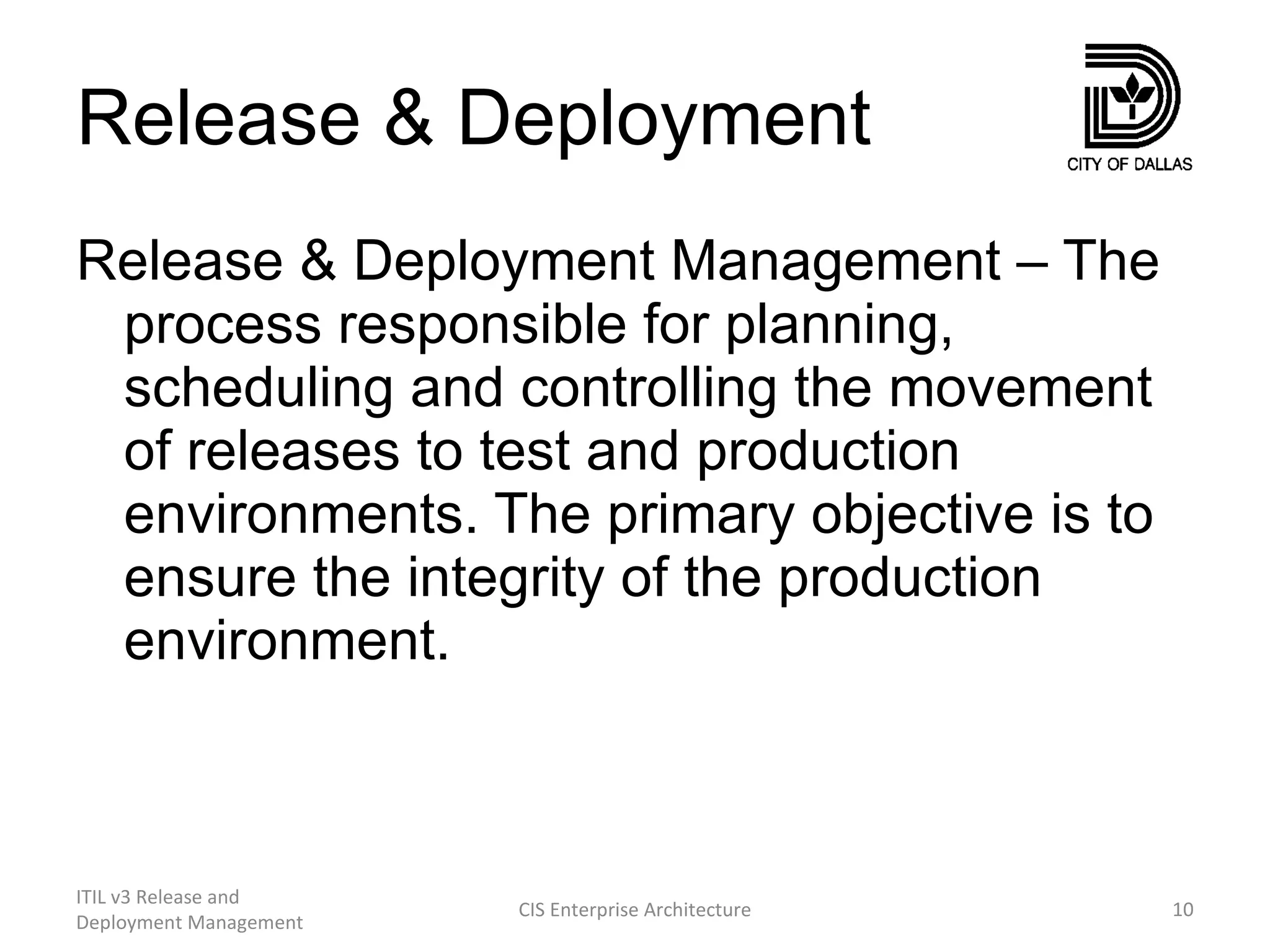 Release & Deployment Release & Deployment Management – The process responsible for planning, scheduling and controlling the movement of releases to test and production environments. The primary objective is to ensure the integrity of the production  environment. ITIL v3 Release and Deployment Management CIS Enterprise Architecture 