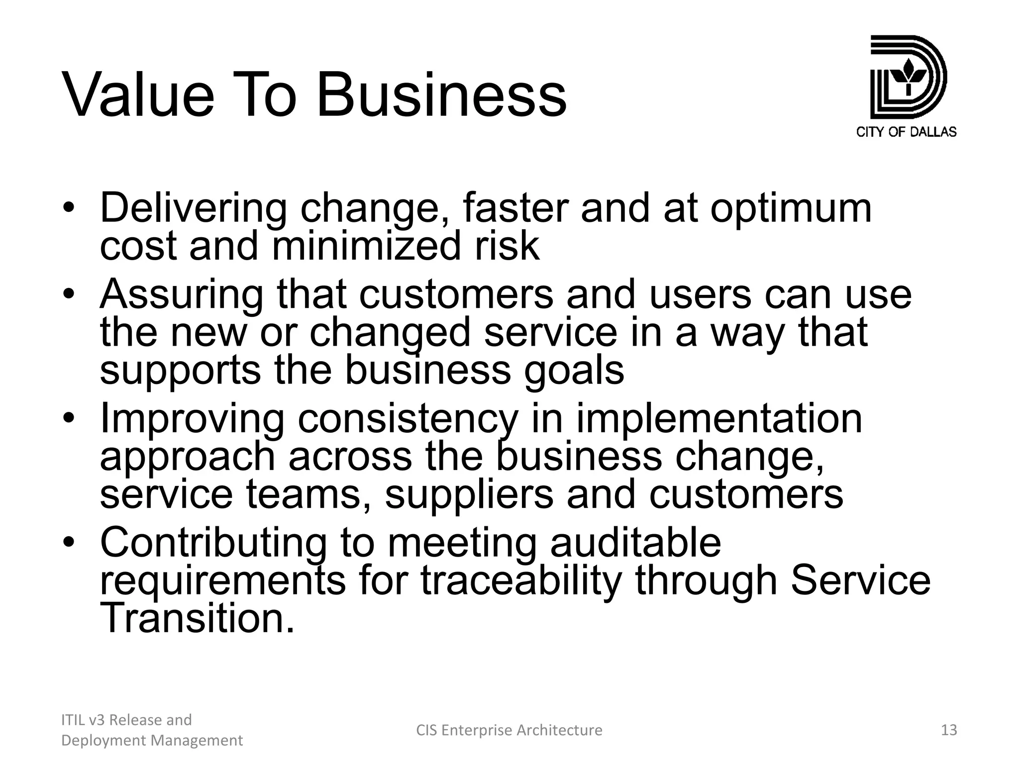 Value To Business Delivering change, faster and at optimum cost and minimized risk Assuring that customers and users can use the new or changed service in a way that supports the business goals Improving consistency in implementation approach across the business change, service teams, suppliers and customers Contributing to meeting auditable requirements for traceability through Service Transition. ITIL v3 Release and Deployment Management CIS Enterprise Architecture 