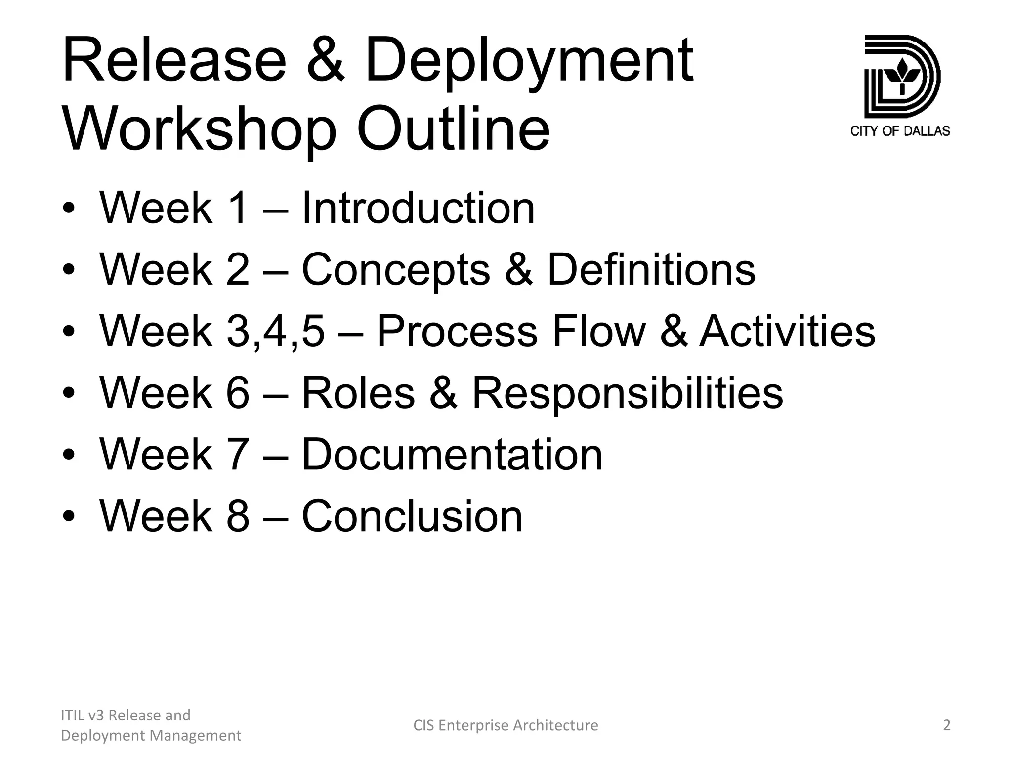 Release & Deployment Workshop Outline Week 1 – Introduction Week 2 – Concepts & Definitions Week 3,4,5 – Process Flow & Activities Week 6 – Roles & Responsibilities Week 7 – Documentation Week 8 – Conclusion ITIL v3 Release and Deployment Management CIS Enterprise Architecture 