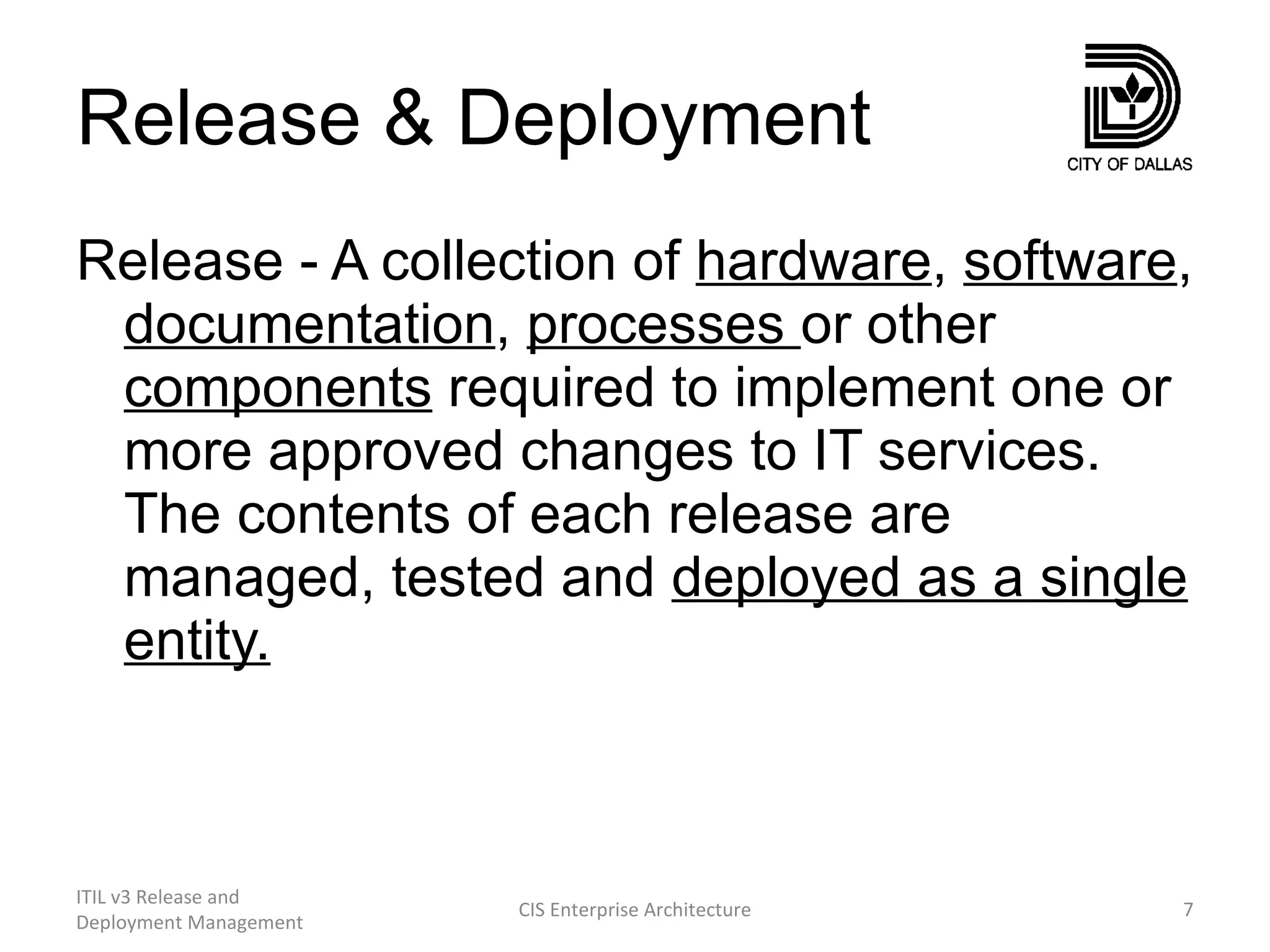 Release & Deployment Release - A collection of  hardware ,  software ,  documentation ,  processes  or other  components  required to implement one or more approved changes to IT services. The contents of each release are managed, tested and  deployed as a single entity. ITIL v3 Release and Deployment Management CIS Enterprise Architecture 