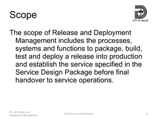 Scope The scope of Release and Deployment Management includes the processes, systems and functions to package, build, test and deploy a release into production and establish the service specified in the Service Design Package before final handover to service operations. ITIL v3 Release and Deployment Management CIS Enterprise Architecture 