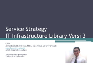 Service Strategy
IT Infrastructure Library Versi 3
Oleh:
Arrianto Mukti Wibowo, M.Sc., Dr.*, CISA, CGEIT* (*cand.)
amwibowo@cs.ui.ac.id
0856-8012508, 311ef9ee

Fakultas Ilmu Komputer
Universitas Indonesia
 
