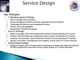    Key Principles
    1.          5 Individual aspects of Design
         i.       New of changed service solutions
         ii.      Service management systems and tools, especially the Service Portfolio
         iii.     Technology Architectures and management systems
         iv.      Process, roles and capabilities
         v.       Measurement methods and metrics
    2.          Four P‟s of Design
         a.       People: the people, skills and competencies involved in the provisioning of IT services
         b.       Products: the technology and management systems used in the delivery of IT systems
         c.       Processes: the processes, roles and activities involved in the provisioning of IT services
         d.       Partners: the vendors, manufacturers and suppliers used to assist in IT service provision
    3.          Service Design Package
         a.       Defines all aspects of an IT service and its requirements through each stage of its lifecycle.
                  An SDP is produced for each new IT service, major change, or IT service retirement
 