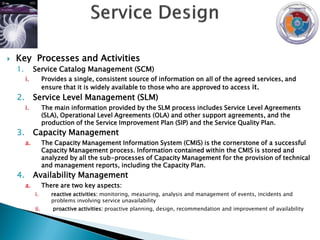    Key Processes and Activities
    1.        Service Catalog Management (SCM)
         i.         Provides a single, consistent source of information on all of the agreed services, and
                    ensure that it is widely available to those who are approved to access it.
    2.        Service Level Management (SLM)
         i.         The main information provided by the SLM process includes Service Level Agreements
                    (SLA), Operational Level Agreements (OLA) and other support agreements, and the
                    production of the Service Improvement Plan (SIP) and the Service Quality Plan.
    3.        Capacity Management
         a.         The Capacity Management Information System (CMIS) is the cornerstone of a successful
                    Capacity Management process. Information contained within the CMIS is stored and
                    analyzed by all the sub-processes of Capacity Management for the provision of technical
                    and management reports, including the Capacity Plan.
    4.        Availability Management
         a.         There are two key aspects:
              i.       reactive activities: monitoring, measuring, analysis and management of events, incidents and
                       problems involving service unavailability
              ii.      proactive activities: proactive planning, design, recommendation and improvement of availability
 