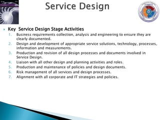   Key Service Design Stage Activities
    1.   Business requirements collection, analysis and engineering to ensure they are
         clearly documented.
    2.   Design and development of appropriate service solutions, technology, processes,
         information and measurements.
    3.   Production and revision of all design processes and documents involved in
         Service Design.
    4.   Liaison with all other design and planning activities and roles.
    5.   Production and maintenance of policies and design documents.
    6.   Risk management of all services and design processes.
    7.   Alignment with all corporate and IT strategies and policies.
 