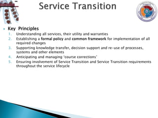    Key Principles
    1.   Understanding all services, their utility and warranties
    2.   Establishing a formal policy and common framework for implementation of all
         required changes
    3.   Supporting knowledge transfer, decision support and re-use of processes,
         systems and other elements
    4.   Anticipating and managing „course corrections‟
    5.   Ensuring involvement of Service Transition and Service Transition requirements
         throughout the service lifecycle
 
