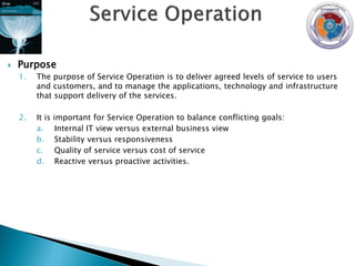    Purpose
    1.   The purpose of Service Operation is to deliver agreed levels of service to users
         and customers, and to manage the applications, technology and infrastructure
         that support delivery of the services.

    2.   It is   important for Service Operation to balance conflicting goals:
         a.       Internal IT view versus external business view
         b.       Stability versus responsiveness
         c.       Quality of service versus cost of service
         d.       Reactive versus proactive activities.
 