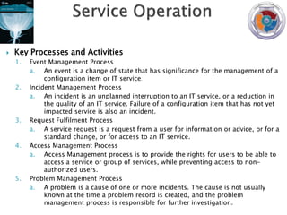    Key Processes and Activities
    1.   Event Management Process
         a. An event is a change of state that has significance for the management of a
              configuration item or IT service.
    2.   Incident Management Process
         a. An incident is an unplanned interruption to an IT service, or a reduction in
              the quality of an IT service. Failure of a configuration item that has not yet
              impacted service is also an incident.
    3.   Request Fulfilment Process
         a. A service request is a request from a user for information or advice, or for a
              standard change, or for access to an IT service.
    4.   Access Management Process
         a. Access Management process is to provide the rights for users to be able to
              access a service or group of services, while preventing access to non-
              authorized users.
    5.   Problem Management Process
         a. A problem is a cause of one or more incidents. The cause is not usually
              known at the time a problem record is created, and the problem
              management process is responsible for further investigation.
 