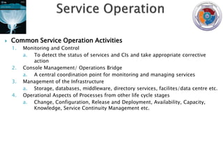    Common Service Operation Activities
    1.   Monitoring and Control
         a. To detect the status of services and CIs and take appropriate corrective
             action
    2.   Console Management/ Operations Bridge
         a. A central coordination point for monitoring and managing services
    3.   Management of the Infrastructure
         a. Storage, databases, middleware, directory services, facilites/data centre etc.
    4.   Operational Aspects of Processes from other life cycle stages
         a. Change, Configuration, Release and Deployment, Availability, Capacity,
             Knowledge, Service Continuity Management etc.
 