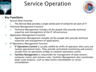    Key Functions
    1.   Service Desk Function
         a. The Service Desk provides a single central point of contact for all users of IT.
    2.   Technical Management Function
         a. Technical Management includes all the people who provide technical
              expertise and management of the IT infrastructure.
    3.   Application Management Function
         a. Application Management includes all the people who provide technical
              expertise and management of applications.
    4.   IT Operations Management Function
         a. IT Operations Control is usually staffed by shifts of operators who carry out
              routine operational tasks. They provide centralized monitoring and control,
              usually from an operations bridge or network operations centre.
         b. Facilities Management is responsible for management of data centres,
              computer rooms and recovery sites. Facilities Management also coordinates
              large-scale projects, such as data centre consolidation or server
              consolidation.
 