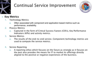    Key Metrics
    1.   Technology Metrics
         a.   Often associated with component and application based metrics such as
              performance, availability.
    2.   Process Metrics
         a. Captured in the form of Critical Success Factors (CSFs), Key Performance
              Indicators (KPIs) and activity metrics.
    3.   Service Metrics
         a. The results of the end-to-end service. Component/technology metrics are
              used to compute the service metrics.

    4.   Service Reporting
         a. A reporting ethos which focuses on the future as strongly as it focuses on
              the past also provides the means for IT to market its offerings directly
              aligned to the positive or negative experiences of the business.
 