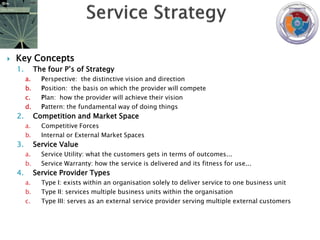    Key Concepts
    1.        The four P‟s of Strategy
         a.     Perspective: the distinctive vision and direction
         b.     Position: the basis on which the provider will compete
         c.     Plan: how the provider will achieve their vision
         d.     Pattern: the fundamental way of doing things
    2.        Competition and Market Space
         a.     Competitive Forces
         b.     Internal or External Market Spaces
    3.        Service Value
         a.     Service Utility: what the customers gets in terms of outcomes...
         b.     Service Warranty: how the service is delivered and its fitness for use...
    4.        Service Provider Types
         a.     Type I: exists within an organisation solely to deliver service to one business unit
         b.     Type II: services multiple business units within the organisation
         c.     Type III: serves as an external service provider serving multiple external customers
 