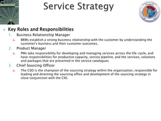    Key Roles and Responsibilities
    1.        Business Relationship Manager
         a.     BRMs establish a strong business relationship with the customer by understanding the
                customer's business and their customer outcomes.
    2.        Product Manager
         a.     PMs take responsibility for developing and managing services across the life-cycle, and
                have responsibilities for productive capacity, service pipeline, and the services, solutions
                and packages that are presented in the service catalogues
    3.        Chief Sourcing Officer
         a.     The CSO is the champion of the sourcing strategy within the organization, responsible for
                leading and directing the sourcing office and development of the sourcing strategy in
                close conjunction with the CIO.
 