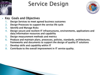    Key Goals and Objectives
    1.   Design Services to meet agreed business outcomes
    2.   Design Processes to support the service life cycle
    3.   Identify and Manage Risks
    4.   Design secure and resilient IT infrastructures, environments, applications and
         data/information resources and capability
    5.   Design measurement methods and metrics
    6.   Produce and maintain plans, processes, policies, standards, architectures,
         frameworks and documents to support the design of quality IT solutions
    7.   Develop skills and capability within IT
    8.   Contribute to the overall improvement in IT service quality.
 