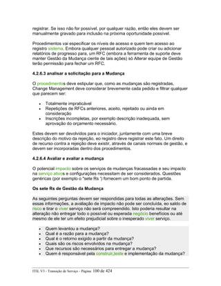 registrar. Se isso não for possível, por qualquer razão, então eles devem ser
manualmente gravado para inclusão na próxima oportunidade possível.
Procedimentos vai especificar os níveis de acesso e quem tem acesso ao
registro sistema. Embora qualquer pessoal autorizado pode criar ou adicionar
relatórios de progresso para, um RFC (embora a ferramenta de suporte deve
manter Gestão da Mudança ciente de tais ações) só Alterar equipe de Gestão
terão permissão para fechar um RFC.
4.2.6.3 analisar a solicitação para a Mudança
O procedimentos deve estipular que, como as mudanças são registradas,
Change Management deve considerar brevemente cada pedido e filtrar qualquer
que parecem ser:
• Totalmente impraticável
• Repetições de RFCs anteriores, aceito, rejeitado ou ainda em
consideração
• Inscrições incompletas, por exemplo descrição inadequada, sem
aprovação do orçamento necessário.
Estes devem ser devolvidos para o iniciador, juntamente com uma breve
descrição do motivo da rejeição, eo registro deve registrar este fato. Um direito
de recurso contra a rejeição deve existir, através de canais normais de gestão, e
devem ser incorporadas dentro dos procedimentos.
4.2.6.4 Avaliar e avaliar a mudança
O potencial impacto sobre os serviços de mudanças fracassadas e seu impacto
na serviço ativos e configurações necessitam de ser considerados. Questões
genéricas (por exemplo o "sete Rs ') fornecem um bom ponto de partida.
Os sete Rs de Gestão da Mudança
As seguintes perguntas devem ser respondidas para todas as alterações. Sem
essas informações, a avaliação de impacto não pode ser concluída, eo saldo de
risco e tirar o viver serviço não será compreendido. Isto poderia resultar na
alteração não entregar todo o possível ou esperada negócio benefícios ou até
mesmo de ele ter um efeito prejudicial sobre o inesperado viver serviço.
• Quem levantou a mudança?
• Qual é a razão para a mudança?
• Qual é o retorno exigido a partir da mudança?
• Quais são os riscos envolvidos na mudança?
• Que recursos são necessários para entregar a mudança?
• Quem é responsável pela construir,teste e implementação da mudança?
ITIL V3 - Transição de Serviço - Página: 100 de 424
 