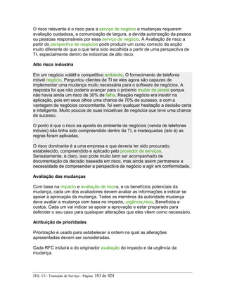O risco relevante é o risco para a serviço de negócio e mudanças requerem
avaliação cuidadosa, a comunicação de largura, e devida autorização da pessoa
ou pessoas responsáveis por essa serviço de negócio. A Avaliação de risco a
partir do perspectiva de negócios pode produzir um curso correcto da acção
muito diferente do que o que teria sido escolhida a partir de uma perspectiva de
TI, especialmente dentro de indústrias de alto risco.
Alto risco indústria
Em um negócio volátil e competitivo ambiente, O fornecimento de telefonia
móvel negócio, Perguntou clientes de TI se eles agora são capazes de
implementar uma mudança muito necessária para o software de negócios. A
resposta foi que não poderia avançar para o próximo mudar de janela porque
não havia ainda um risco de 30% de falha. Reação negócio era insistir na
aplicação, pois em seus olhos uma chance de 70% de sucesso, e com a
vantagem de negócios concomitante, foi sem qualquer hesitação a decisão certa
e inteligente. Muito poucos de suas iniciativas de negócios que teve uma chance
de sucesso.
O ponto é que o risco ea aposta do ambiente de negócios (venda de telefones
móveis) não tinha sido compreendido dentro da TI, e inadequadas (isto é) as
regras foram aplicadas.
O risco dominante é a uma empresa e que deveria ter sido procurado,
estabelecido, compreendido e aplicado pelo provedor de serviços.
Sensatamente, é claro, isso pode muito bem ser acompanhado de
documentação da decisão baseada em risco, mas ainda assim permanece a
necessidade de compreender a perspectiva de negócio e agir em conformidade.
Avaliação das mudanças
Com base na impacto e avaliação de riscos, e os benefícios potenciais da
mudança, cada um dos avaliadores devem avaliar as informações e indicar se
apoiar a aprovação da mudança. Todos os membros da autoridade mudança
deve avaliar a mudança com base no impacto, urgência,risco, Benefícios e
custos. Cada um vai indicar se apoiar a aprovação e estar preparado para
defender o seu caso para quaisquer alterações que eles vêem como necessário.
Atribuição de prioridades
Priorização é usado para estabelecer a ordem na qual as alterações
apresentadas devem ser consideradas.
Cada RFC incluirá a do originador avaliação do impacto e da urgência da
mudança.
ITIL V3 - Transição de Serviço - Página: 103 de 424
 