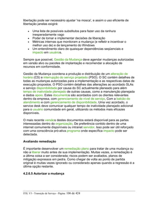 libertação pode ser necessário ajustar 'na mosca', e assim o uso eficiente de
libertação janelas exigirá:
• Uma lista de possíveis substitutos para fazer uso da ranhura
inesperadamente vago
• Poder de tomar e implementar decisões de liberação
• Métricas internas que monitoram a mudança (e refletir e incentivar o
melhor uso de) e de lançamento do Windows
• Um entendimento claro de quaisquer dependências seqüenciais e
impacto em usuários.
Sempre que possível, Gestão da Mudança deve agendar mudanças autorizadas
em versão alvo ou pacotes de implantação e recomendar a alocação de
recursos em conformidade.
Gestão da Mudança coordena a produção e distribuição de um alteração de
horário (CS) e interrupção do serviço projetado (PSO). O SC contém detalhes de
todas as mudanças autorizadas para a implementação e as respectivas datas de
execução propostos. O PSO contém detalhes das alterações ao acordado SLAs
e serviço disponibilidade por causa do SC actualmente planeado para além
tempo de inatividade planejado de outras causas, como a manutenção planejada
e dados apoio. Estes documentos são acordados com os clientes relevantes
dentro da empresa, com gerenciamento de nível de serviço, Com a balcão de
atendimento e com gerenciamento de disponibilidade. Uma vez acordado, o
service desk deve comunicar qualquer tempo de inatividade planejado adicional
para o usuário comunidade em geral, utilizando os métodos mais eficazes
disponíveis.
O mais recente versãos destes documentos estará disponível para as partes
interessadas dentro do organização, De preferência contido dentro de uma
internet comumente disponíveis ou intranet servidor. Isso pode ser útil reforçado
com uma consciência pró-ativa programa onde específica impacto pode ser
detectada.
Avaliando remediação
É importante desenvolver um remediação plano para tratar de uma mudança ou
não a liberar muito antes de sua implementação. Muitas vezes, a remediação é
a última coisa a ser considerada; riscos podem ser avaliados, planos de
mitigação expressos em pedra. Como chegar de volta ao ponto de partida
original é muitas vezes ignorado ou considerado apenas quando a regressão é a
última opção restante.
4.2.6.5 Autorizar a mudança
ITIL V3 - Transição de Serviço - Página: 106 de 424
 