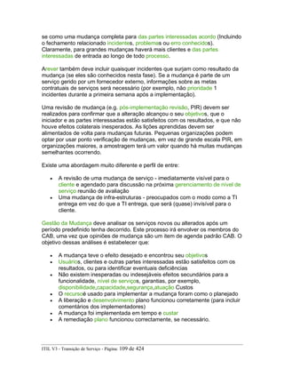 se como uma mudança completa para das partes interessadas acordo (Incluindo
o fechamento relacionado incidentes, problemas ou erro conhecidos).
Claramente, para grandes mudanças haverá mais clientes e das partes
interessadas de entrada ao longo de todo processo.
Arever também deve incluir quaisquer incidentes que surjam como resultado da
mudança (se eles são conhecidos nesta fase). Se a mudança é parte de um
serviço gerido por um fornecedor externo, informações sobre as metas
contratuais de serviços será necessário (por exemplo, não prioridade 1
incidentes durante a primeira semana após a implementação).
Uma revisão de mudança (e.g. pós-implementação revisão, PIR) devem ser
realizados para confirmar que a alteração alcançou o seu objetivos, que o
iniciador e as partes interessadas estão satisfeitos com os resultados, e que não
houve efeitos colaterais inesperados. As lições aprendidas devem ser
alimentados de volta para mudanças futuras. Pequenas organizações podem
optar por usar ponto verificação de mudanças, em vez de grande escala PIR, em
organizações maiores, a amostragem terá um valor quando há muitas mudanças
semelhantes ocorrendo.
Existe uma abordagem muito diferente e perfil de entre:
• A revisão de uma mudança de serviço - imediatamente visível para o
cliente e agendado para discussão na próxima gerenciamento de nível de
serviço reunião de avaliação
• Uma mudança de infra-estruturas - preocupados com o modo como a TI
entrega em vez do que a TI entrega, que será (quase) invisível para o
cliente.
Gestão da Mudança deve analisar os serviços novos ou alterados após um
período predefinido tenha decorrido. Este processo irá envolver os membros do
CAB, uma vez que opiniões de mudança são um item de agenda padrão CAB. O
objetivo dessas análises é estabelecer que:
• A mudança teve o efeito desejado e encontrou seu objetivos
• Usuários, clientes e outras partes interessadas estão satisfeitos com os
resultados, ou para identificar eventuais deficiências
• Não existem inesperadas ou indesejáveis efeitos secundários para a
funcionalidade, nível de serviços, garantias, por exemplo,
disponibilidade,capacidade,segurança,atuação Custos
• O recursoé usado para implementar a mudança foram como o planejado
• A liberação e desenvolvimento plano funcionou corretamente (para incluir
comentários dos implementadores)
• A mudança foi implementada em tempo e custar
• A remediação plano funcionou correctamente, se necessário.
ITIL V3 - Transição de Serviço - Página: 109 de 424
 