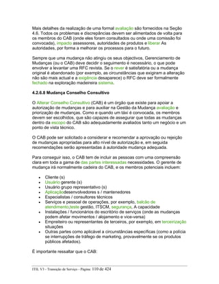 Mais detalhes da realização de uma formal avaliação são fornecidos na Seção
4.6. Todos os problemas e discrepâncias devem ser alimentados de volta para
os membros do CAB (onde eles foram consultados ou onde uma comissão foi
convocada), impacto assessores, autoridades de produtos e liberar As
autoridades, por forma a melhorar os processos para o futuro.
Sempre que uma mudança não atingiu os seus objectivos, Gerenciamento de
Mudanças (ou o CAB) deve decidir o seguimento é necessário, o que pode
envolver a levantar uma RFC revista. Se o rever é satisfatória ou a mudança
original é abandonado (por exemplo, as circunstâncias que exigiram a alteração
não são mais actual e a exigência desaparece) o RFC deve ser formalmente
fechado na exploração madeireira sistema.
4.2.6.8 Mudança Conselho Consultivo
O Alterar Conselho Consultivo (CAB) é um órgão que existe para apoiar a
autorização de mudanças e para auxiliar na Gestão da Mudança avaliação e
priorização de mudanças. Como e quando um táxi é convocada, os membros
devem ser escolhidos, que são capazes de assegurar que todas as mudanças
dentro da escopo do CAB são adequadamente avaliados tanto um negócio e um
ponto de vista técnico.
O CAB pode ser solicitado a considerar e recomendar a aprovação ou rejeição
de mudanças apropriadas para alto nível de autorização e, em seguida
recomendações serão apresentadas à autoridade mudança adequada.
Para conseguir isso, o CAB tem de incluir as pessoas com uma compreensão
clara em toda a gama de das partes interessadas necessidades. O gerente de
mudança irá normalmente cadeira do CAB, e os membros potenciais incluem:
• Cliente (s)
• Usuário gerente (s)
• Usuário grupo representativo (s)
• Aplicaçãodesenvolvedores s / mantenedores
• Especialistas / consultores técnicos
• Serviços e pessoal de operações, por exemplo, balcão de
atendimento,teste gestão, ITSCM, segurança, A capacidade
• Instalações / funcionários do escritório de serviços (onde as mudanças
podem afetar movimentos / alojamento e vice-versa)
• Empreiteiro ou representantes de terceiros, por exemplo, em terceirização
situações
• Outras partes como aplicável a circunstâncias específicas (como a polícia
se interrupções de tráfego de marketing, provavelmente se os produtos
públicos afetados).
É importante ressaltar que o CAB:
ITIL V3 - Transição de Serviço - Página: 110 de 424
 