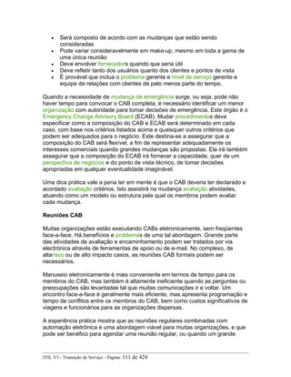 • Será composto de acordo com as mudanças que estão sendo
consideradas
• Pode variar consideravelmente em make-up, mesmo em toda a gama de
uma única reunião
• Deve envolver fornecedors quando que seria útil
• Deve refletir tanto dos usuários quanto dos clientes e pontos de vista
• É provável que inclua o problema gerente e nível de serviço gerente e
equipe de relações com clientes de pelo menos parte do tempo.
Quando a necessidade de mudança de emergência surge, ou seja, pode não
haver tempo para convocar o CAB completa, é necessário identificar um menor
organização com autoridade para tomar decisões de emergência. Este órgão é o
Emergency Change Advisory Board (ECAB). Mudar procedimentos deve
especificar como a composição do CAB e ECAB será determinado em cada
caso, com base nos critérios listados acima e quaisquer outros critérios que
podem ser adequados para o negócio. Este destina-se a assegurar que a
composição do CAB será flexível, a fim de representar adequadamente os
interesses comerciais quando grandes mudanças são propostas. Ela irá também
assegurar que a composição do ECAB irá fornecer a capacidade, quer de um
perspectiva de negócios e do ponto de vista técnico, de tomar decisões
apropriadas em qualquer eventualidade imaginável.
Uma dica prática vale a pena ter em mente é que o CAB deveria ter declarado e
acordado avaliação critérios. Isto assistirá na mudança avaliação atividades,
atuando como um modelo ou estrutura pela qual os membros podem avaliar
cada mudança.
Reuniões CAB
Muitas organizações estão executando CABs eletronicamente, sem freqüentes
face-a-face. Há benefícios e problemas de uma tal abordagem. Grande parte
das atividades de avaliação e encaminhamento podem ser tratados por via
electrónica através de ferramentas de apoio ou de e-mail. No complexo, de
altarisco ou de alto impacto casos, as reuniões CAB formais podem ser
necessários.
Manuseio eletronicamente é mais conveniente em termos de tempo para os
membros do CAB, mas também é altamente ineficiente quando as perguntas ou
preocupações são levantadas tal que muitas comunicações ir e voltar. Um
encontro face-a-face é geralmente mais eficiente, mas apresenta programação e
tempo de conflitos entre os membros do CAB, bem como custos significativos de
viagens e funcionários para as organizações dispersas.
A experiência prática mostra que as reuniões regulares combinadas com
automação eletrônica é uma abordagem viável para muitas organizações, e que
pode ser benéfico para agendar uma reunião regular, ou quando um grande
ITIL V3 - Transição de Serviço - Página: 111 de 424
 