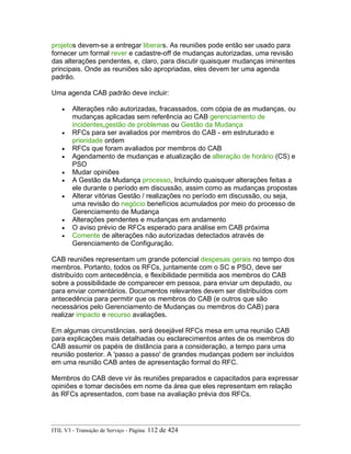 projetos devem-se a entregar liberars. As reuniões pode então ser usado para
fornecer um formal rever e cadastre-off de mudanças autorizadas, uma revisão
das alterações pendentes, e, claro, para discutir quaisquer mudanças iminentes
principais. Onde as reuniões são apropriadas, eles devem ter uma agenda
padrão.
Uma agenda CAB padrão deve incluir:
• Alterações não autorizadas, fracassados, com cópia de as mudanças, ou
mudanças aplicadas sem referência ao CAB gerenciamento de
incidentes,gestão de problemas ou Gestão da Mudança
• RFCs para ser avaliados por membros do CAB - em estruturado e
prioridade ordem
• RFCs que foram avaliados por membros do CAB
• Agendamento de mudanças e atualização de alteração de horário (CS) e
PSO
• Mudar opiniões
• A Gestão da Mudança processo, Incluindo quaisquer alterações feitas a
ele durante o período em discussão, assim como as mudanças propostas
• Alterar vitórias Gestão / realizações no período em discussão, ou seja,
uma revisão do negócio benefícios acumulados por meio do processo de
Gerenciamento de Mudança
• Alterações pendentes e mudanças em andamento
• O aviso prévio de RFCs esperado para análise em CAB próxima
• Comente de alterações não autorizadas detectados através de
Gerenciamento de Configuração.
CAB reuniões representam um grande potencial despesas gerais no tempo dos
membros. Portanto, todos os RFCs, juntamente com o SC e PSO, deve ser
distribuído com antecedência, e flexibilidade permitida aos membros do CAB
sobre a possibilidade de comparecer em pessoa, para enviar um deputado, ou
para enviar comentários. Documentos relevantes devem ser distribuídos com
antecedência para permitir que os membros do CAB (e outros que são
necessários pelo Gerenciamento de Mudanças ou membros do CAB) para
realizar impacto e recurso avaliações.
Em algumas circunstâncias, será desejável RFCs mesa em uma reunião CAB
para explicações mais detalhadas ou esclarecimentos antes de os membros do
CAB assumir os papéis de distância para a consideração, a tempo para uma
reunião posterior. A 'passo a passo' de grandes mudanças podem ser incluídos
em uma reunião CAB antes de apresentação formal do RFC.
Membros do CAB deve vir às reuniões preparados e capacitados para expressar
opiniões e tomar decisões em nome da área que eles representam em relação
às RFCs apresentados, com base na avaliação prévia dos RFCs.
ITIL V3 - Transição de Serviço - Página: 112 de 424
 