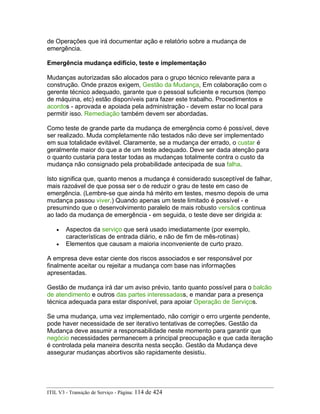 de Operações que irá documentar ação e relatório sobre a mudança de
emergência.
Emergência mudança edifício, teste e implementação
Mudanças autorizadas são alocados para o grupo técnico relevante para a
construção. Onde prazos exigem, Gestão da Mudança, Em colaboração com o
gerente técnico adequado, garante que o pessoal suficiente e recursos (tempo
de máquina, etc) estão disponíveis para fazer este trabalho. Procedimentos e
acordos - aprovada e apoiada pela administração - devem estar no local para
permitir isso. Remediação também devem ser abordadas.
Como teste de grande parte da mudança de emergência como é possível, deve
ser realizado. Muda completamente não testados não deve ser implementado
em sua totalidade evitável. Claramente, se a mudança der errado, o custar é
geralmente maior do que a de um teste adequado. Deve ser dada atenção para
o quanto custaria para testar todas as mudanças totalmente contra o custo da
mudança não consignado pela probabilidade antecipada de sua falha.
Isto significa que, quanto menos a mudança é considerado susceptível de falhar,
mais razoável de que possa ser o de reduzir o grau de teste em caso de
emergência. (Lembre-se que ainda há mérito em testes, mesmo depois de uma
mudança passou viver.) Quando apenas um teste limitado é possível - e
presumindo que o desenvolvimento paralelo de mais robusto versãos continua
ao lado da mudança de emergência - em seguida, o teste deve ser dirigida a:
• Aspectos da serviço que será usado imediatamente (por exemplo,
características de entrada diário, e não de fim de mês-rotinas)
• Elementos que causam a maioria inconveniente de curto prazo.
A empresa deve estar ciente dos riscos associados e ser responsável por
finalmente aceitar ou rejeitar a mudança com base nas informações
apresentadas.
Gestão de mudança irá dar um aviso prévio, tanto quanto possível para o balcão
de atendimento e outros das partes interessadass, e mandar para a presença
técnica adequada para estar disponível, para apoiar Operação de Serviços.
Se uma mudança, uma vez implementado, não corrigir o erro urgente pendente,
pode haver necessidade de ser iterativo tentativas de correções. Gestão da
Mudança deve assumir a responsabilidade neste momento para garantir que
negócio necessidades permanecem a principal preocupação e que cada iteração
é controlada pela maneira descrita nesta secção. Gestão da Mudança deve
assegurar mudanças abortivos são rapidamente desistiu.
ITIL V3 - Transição de Serviço - Página: 114 de 424
 