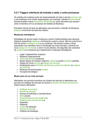 4.2.7 Triggers interfaces de entrada e saída, e entre processos
Os pedidos de mudança pode ser desencadeada em todo o serviço ciclo de vida
e nas interfaces com outras organizações, por exemplo, clientes e fornecedors.
Haverá também outros das partes interessadass, como parceiros que possam
estar envolvidos com os processos de Gestão da Mudança.
Exemplos típicos de tipos de alterações que provocam a Gestão da Mudança
processo encontram-se descritos abaixo.
Mudanças estratégicas
Estratégias de serviço exigir mudanças a serem implementadas para alcançar
objetivos específicos objetivos, minimizando custos e riscos. Não há custo-livre e
livre de riscos estratégico planos ou iniciativas. Há sempre custos e riscos
associados com decisões como a introdução de novos serviços, entrando em
nova espaço de mercados, e servir novos clientes. Os seguintes são exemplos
de programas e iniciativas que implementam mudanças estratégicas:
• Legal / regulamentar mudança
• Mudança organizacional
• Política e padrãos mudanças
• Mudar depois de analisar negócios, cliente e usuário atividade padrões
• Adição de novos serviço ao espaço de mercado
• Atualizações para o Portfólio de Serviços,carteira de clientes ou carteira
de contratos
• Mudança de terceirização modelo
• Inovação tecnológica.
Mudar para um ou mais serviços
Alterações nos serviços previstos (na Carteira de Serviço) e alterações nos
serviços do catálogo de serviços irá acionar o Gestão da Mudança processo.
Estes incluem alterações:
• Catálogo de serviços
• Pacote de serviços
• Serviço de definição e características
• Solte pacote
• Capacidade e recurso exigências
• Exigência de nível de serviços
• Garantias
• Utilitários
• Custar de utilização
• Serviço de ativoss
• Critérios de Aceitação
ITIL V3 - Transição de Serviço - Página: 116 de 424
 