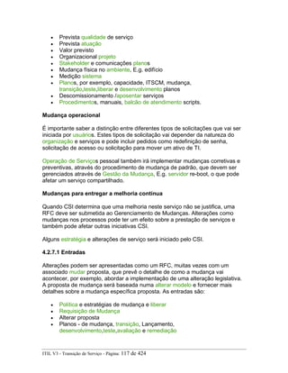 • Prevista qualidade de serviço
• Prevista atuação
• Valor previsto
• Organizacional projeto
• Stakeholder e comunicações planos
• Mudança física no ambiente, E.g. edifício
• Medição sistema
• Planos, por exemplo, capacidade, ITSCM, mudança,
transição,teste,liberar e desenvolvimento planos
• Descomissionamento /aposentar serviços
• Procedimentos, manuais, balcão de atendimento scripts.
Mudança operacional
É importante saber a distinção entre diferentes tipos de solicitações que vai ser
iniciada por usuários. Estes tipos de solicitação vai depender da natureza do
organização e serviços e pode incluir pedidos como redefinição de senha,
solicitação de acesso ou solicitação para mover um ativo de TI.
Operação de Serviços pessoal também irá implementar mudanças corretivas e
preventivas, através do procedimento de mudança de padrão, que devem ser
gerenciados através de Gestão da Mudança, E.g. servidor re-boot, o que pode
afetar um serviço compartilhado.
Mudanças para entregar a melhoria contínua
Quando CSI determina que uma melhoria neste serviço não se justifica, uma
RFC deve ser submetida ao Gerenciamento de Mudanças. Alterações como
mudanças nos processos pode ter um efeito sobre a prestação de serviços e
também pode afetar outras iniciativas CSI.
Alguns estratégia e alterações de serviço será iniciado pelo CSI.
4.2.7.1 Entradas
Alterações podem ser apresentadas como um RFC, muitas vezes com um
associado mudar proposta, que prevê o detalhe de como a mudança vai
acontecer, por exemplo, abordar a implementação de uma alteração legislativa.
A proposta de mudança será baseada numa alterar modelo e fornecer mais
detalhes sobre a mudança específica proposta. As entradas são:
• Política e estratégias de mudança e liberar
• Requisição de Mudança
• Alterar proposta
• Planos - de mudança, transição, Lançamento,
desenvolvimento,teste,avaliação e remediação
ITIL V3 - Transição de Serviço - Página: 117 de 424
 