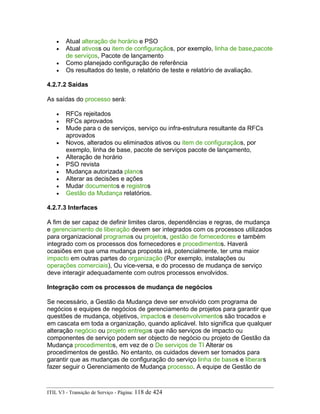 • Atual alteração de horário e PSO
• Atual ativoss ou item de configuraçãos, por exemplo, linha de base,pacote
de serviços, Pacote de lançamento
• Como planejado configuração de referência
• Os resultados do teste, o relatório de teste e relatório de avaliação.
4.2.7.2 Saídas
As saídas do processo será:
• RFCs rejeitados
• RFCs aprovados
• Mude para o de serviços, serviço ou infra-estrutura resultante da RFCs
aprovados
• Novos, alterados ou eliminados ativos ou item de configuraçãos, por
exemplo, linha de base, pacote de serviços pacote de lançamento,
• Alteração de horário
• PSO revista
• Mudança autorizada planos
• Alterar as decisões e ações
• Mudar documentos e registros
• Gestão da Mudança relatórios.
4.2.7.3 Interfaces
A fim de ser capaz de definir limites claros, dependências e regras, de mudança
e gerenciamento de liberação devem ser integrados com os processos utilizados
para organizacional programas ou projetos, gestão de fornecedores e também
integrado com os processos dos fornecedores e procedimentos. Haverá
ocasiões em que uma mudança proposta irá, potencialmente, ter uma maior
impacto em outras partes do organização (Por exemplo, instalações ou
operações comerciais), Ou vice-versa, e do processo de mudança de serviço
deve interagir adequadamente com outros processos envolvidos.
Integração com os processos de mudança de negócios
Se necessário, a Gestão da Mudança deve ser envolvido com programa de
negócios e equipes de negócios de gerenciamento de projetos para garantir que
questões de mudança, objetivos, impactos e desenvolvimentos são trocados e
em cascata em toda a organização, quando aplicável. Isto significa que qualquer
alteração negócio ou projeto entregas que não serviços de impacto ou
componentes de serviço podem ser objecto de negócio ou projeto de Gestão da
Mudança procedimentos, em vez de o De serviços de TI Alterar os
procedimentos de gestão. No entanto, os cuidados devem ser tomados para
garantir que as mudanças de configuração do serviço linha de bases e liberars
fazer seguir o Gerenciamento de Mudança processo. A equipe de Gestão de
ITIL V3 - Transição de Serviço - Página: 118 de 424
 