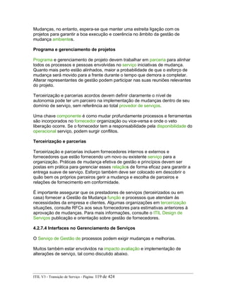 Mudanças, no entanto, espera-se que manter uma estreita ligação com os
projetos para garantir a boa execução e coerência no âmbito da gestão de
mudança ambientes.
Programa e gerenciamento de projetos
Programa e gerenciamento de projeto devem trabalhar em parceria para alinhar
todos os processos e pessoas envolvidas no serviço iniciativas de mudança.
Quanto mais perto estão alinhados, maior a probabilidade de que o esforço de
mudança será movido para a frente durante o tempo que demora a completar.
Alterar representantes de gestão podem participar nas suas reuniões relevantes
do projeto.
Terceirização e parcerias acordos devem definir claramente o nível de
autonomia pode ter um parceiro na implementação de mudanças dentro de seu
domínio de serviço, sem referência ao total provedor de serviços.
Uma chave componente é como mudar profundamente processos e ferramentas
são incorporados no fornecedor organização ou vice-versa e onde o veto
liberação ocorre. Se o fornecedor tem a responsabilidade pela disponibilidade do
operacional serviço, podem surgir conflitos.
Terceirização e parcerias
Terceirização e parcerias incluem fornecedores internos e externos e
fornecedores que estão fornecendo um novo ou existente serviço para a
organização. Práticas de mudança efetiva de gestão e princípios devem ser
postas em prática para gerenciar esses relaçãos de forma eficaz para garantir a
entrega suave de serviço. Esforço também deve ser colocado em descobrir o
quão bem os próprios parceiros gerir a mudança e escolha de parceiros e
relações de fornecimento em conformidade.
É importante assegurar que os prestadores de serviços (terceirizados ou em
casa) fornecer a Gestão da Mudança função e processos que atendam às
necessidades da empresa e clientes. Algumas organizações em terceirização
situações, consulte RFCs aos seus fornecedores para estimativas anteriores à
aprovação de mudanças. Para mais informações, consulte o ITIL Design de
Serviços publicação e orientação sobre gestão de fornecedores.
4.2.7.4 Interfaces no Gerenciamento de Serviços
O Serviço de Gestão de processos podem exigir mudanças e melhorias.
Muitos também estar envolvidos na impacto avaliação e implementação de
alterações de serviço, tal como discutido abaixo.
ITIL V3 - Transição de Serviço - Página: 119 de 424
 