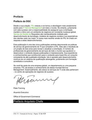 Prefácio
Prefácio da OGC
Desde a sua criação, ITIL cresceu e se tornou a abordagem mais amplamente
aceito para IT Service Management em todo o mundo. No entanto, juntamente
com este sucesso vem a responsabilidade de assegurar que a orientação
mantém o ritmo com um ambiente de negócios em constante mudança global.
Serviço de Gestão de Requisitos são inevitavelmente moldado pelo
desenvolvimento de tecnologia, modelos de negócios revistos e as expectativas
dos clientes cada vez maior. A nossa mais recente versão do ITIL foi criado em
resposta a estes desenvolvimentos.
Esta publicação é uma das cinco publicações centrais descrevendo as práticas
de serviço de gerenciamento de TI que compõem a ITIL. Eles são o resultado de
um projeto de dois anos para revisar e atualizar a orientação. O número de
profissionais de gerenciamento de serviços de todo o mundo que ajudaram a
desenvolver o conteúdo dessas publicações é impressionante. Sua experiência
e conhecimentos que contribuíram para o conteúdo para trazer-lhe um conjunto
consistente de alta qualidade orientação. Isto é apoiado pelo desenvolvimento
contínuo de um sistema de qualificação abrangente, juntamente com formação
acreditada e consultoria.
Se você faz parte de uma empresa global, um departamento ou uma pequena
empresa, ITIL dá acesso a conhecimento de classe mundial Service
Management. Essencialmente, ele coloca os serviços de TI onde eles pertencem
- no centro de operações de negócios de sucesso.
Peter Fanning
Atuando Executivo
Office of Government Commerce
Prefácio Arquiteto Chefe
ITIL V3 - Transição de Serviço - Página: 12 de 424
 