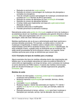 • Redução no acúmulo de mudar pedidos
• Redução do número e porcentagem de mudanças não planejadas e
correções de emergência
• Taxa de variação sucesso (percentagem de mudanças considerado bem
sucedido em rever/ Número de RFCs aprovados)
• Redução do número de alterações em que remediação é invocado
• Redução do número de alterações falharam
• O tempo médio para implementar com base em urgência/prioridade/
Alteração do tipo de
• Incidentes atribuíveis a modificações
• Precisão percentual na estimativa mudança.
Naturalmente existe outra gestão da informação exigida em torno da mudança e
as estatísticas devem ser recolhidas e analisadas para garantir eficiente e eficaz
processo, Mas para organizações com um 'painel de instrumentos'Relatando
abordagem, estas são boas métricas para usar.
Medidas significativas são as de que a administração pode fazer oportunas e
precisas decisões acionáveis. Por exemplo, os dados sobre o número de
mudanças é insignificante. O relatório sobre a relação entre mudanças
implementadas contra RFCs recebidos fornece uma eficiência classificação. Se
essa avaliação é baixo, a gestão pode ver facilmente que as mudanças não
estão sendo processadas de forma eficiente e eficaz e, em seguida, tomar
medidas oportunas para corrigir as deficiências que causam isso.
4.2.8.1 Exemplos de tipos de medidas para a mudança
Alguns exemplos dos tipos de medidas utilizadas dentro das organizações são
listados aqui, os acumulação relevantes em cada circunstância diferente irá
variar entre as organizações e ao longo do tempo, como o processo de mudança
(e outros elementos de ITSM) maduro. A maioria das medidas mencionadas,
pode ser útil discriminadas por categoria, Divisão organizacional, geografia,
fornecedor, Etc
Medidas de saída
• Número de interrupções, incidentes, problemas /erros causada por
mudanças mal sucedidas e liberars
• Mudança imprecisa especificaçãos (por exemplo, técnicas, cliente,
negócio)
• Incompleto impacto avaliação
• Mudança negócio / cliente não autorizado por negócio / TI / cliente /
usuário ativos ou item de configuração tipo, por exemplo, dados de
aplicativos
• Redução percentual no tempo, esforço, custar para fazer mudanças e
liberações (por exemplo, serviço, tipo de alteração, tipo de ativos)
ITIL V3 - Transição de Serviço - Página: 122 de 424
 