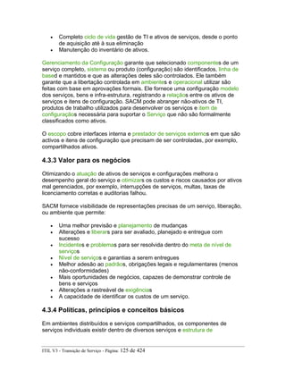 • Completo ciclo de vida gestão de TI e ativos de serviços, desde o ponto
de aquisição até à sua eliminação
• Manutenção do inventário de ativos.
Gerenciamento da Configuração garante que selecionado componentes de um
serviço completo, sistema ou produto (configuração) são identificados, linha de
based e mantidos e que as alterações deles são controlados. Ele também
garante que a libertação controlada em ambientes e operacional utilizar são
feitas com base em aprovações formais. Ele fornece uma configuração modelo
dos serviços, bens e infra-estrutura, registrando a relaçãos entre os ativos de
serviços e itens de configuração. SACM pode abranger não-ativos de TI,
produtos de trabalho utilizados para desenvolver os serviços e item de
configuraçãos necessária para suportar o Serviço que não são formalmente
classificados como ativos.
O escopo cobre interfaces interna e prestador de serviços externos em que são
activos e itens de configuração que precisam de ser controladas, por exemplo,
compartilhados ativos.
4.3.3 Valor para os negócios
Otimizando o atuação de ativos de serviços e configurações melhora o
desempenho geral do serviço e otimizars os custos e riscos causados por ativos
mal gerenciados, por exemplo, interrupções de serviços, multas, taxas de
licenciamento corretas e auditorias falhou.
SACM fornece visibilidade de representações precisas de um serviço, liberação,
ou ambiente que permite:
• Uma melhor previsão e planejamento de mudanças
• Alterações e liberars para ser avaliado, planejado e entregue com
sucesso
• Incidentes e problemas para ser resolvida dentro do meta de nível de
serviços
• Nível de serviços e garantias a serem entregues
• Melhor adesão ao padrãos, obrigações legais e regulamentares (menos
não-conformidades)
• Mais oportunidades de negócios, capazes de demonstrar controle de
bens e serviços
• Alterações a rastreável de exigências
• A capacidade de identificar os custos de um serviço.
4.3.4 Políticas, princípios e conceitos básicos
Em ambientes distribuídos e serviços compartilhados, os componentes de
serviços individuais existir dentro de diversos serviços e estrutura de
ITIL V3 - Transição de Serviço - Página: 125 de 424
 