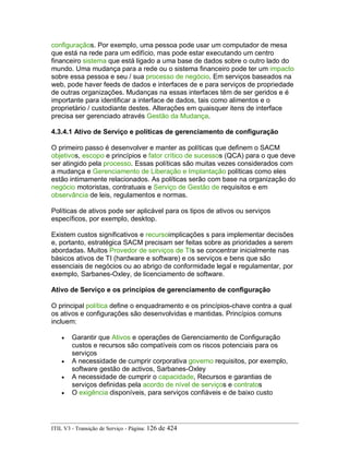 configuraçãos. Por exemplo, uma pessoa pode usar um computador de mesa
que está na rede para um edifício, mas pode estar executando um centro
financeiro sistema que está ligado a uma base de dados sobre o outro lado do
mundo. Uma mudança para a rede ou o sistema financeiro pode ter um impacto
sobre essa pessoa e seu / sua processo de negócio. Em serviços baseados na
web, pode haver feeds de dados e interfaces de e para serviços de propriedade
de outras organizações. Mudanças na essas interfaces têm de ser geridos e é
importante para identificar a interface de dados, tais como alimentos e o
proprietário / custodiante destes. Alterações em quaisquer itens de interface
precisa ser gerenciado através Gestão da Mudança.
4.3.4.1 Ativo de Serviço e políticas de gerenciamento de configuração
O primeiro passo é desenvolver e manter as políticas que definem o SACM
objetivos, escopo e princípios e fator crítico de sucessos (QCA) para o que deve
ser atingido pela processo. Essas políticas são muitas vezes considerados com
a mudança e Gerenciamento de Liberação e Implantação políticas como eles
estão intimamente relacionados. As políticas serão com base na organização do
negócio motoristas, contratuais e Serviço de Gestão de requisitos e em
observância de leis, regulamentos e normas.
Políticas de ativos pode ser aplicável para os tipos de ativos ou serviços
específicos, por exemplo, desktop.
Existem custos significativos e recursoimplicações s para implementar decisões
e, portanto, estratégica SACM precisam ser feitas sobre as prioridades a serem
abordadas. Muitos Provedor de serviços de TIs se concentrar inicialmente nas
básicos ativos de TI (hardware e software) e os serviços e bens que são
essenciais de negócios ou ao abrigo de conformidade legal e regulamentar, por
exemplo, Sarbanes-Oxley, de licenciamento de software.
Ativo de Serviço e os princípios de gerenciamento de configuração
O principal política define o enquadramento e os princípios-chave contra a qual
os ativos e configurações são desenvolvidas e mantidas. Princípios comuns
incluem:
• Garantir que Ativos e operações de Gerenciamento de Configuração
custos e recursos são compatíveis com os riscos potenciais para os
serviços
• A necessidade de cumprir corporativa governo requisitos, por exemplo,
software gestão de activos, Sarbanes-Oxley
• A necessidade de cumprir o capacidade, Recursos e garantias de
serviços definidas pela acordo de nível de serviços e contratos
• O exigência disponíveis, para serviços confiáveis e de baixo custo
ITIL V3 - Transição de Serviço - Página: 126 de 424
 