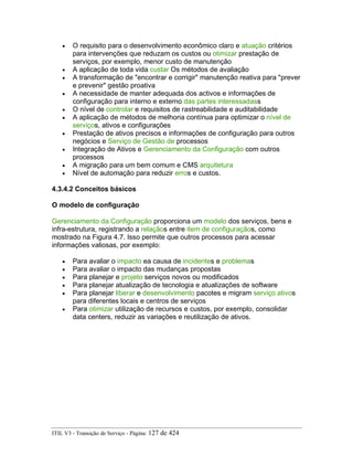 • O requisito para o desenvolvimento econômico claro e atuação critérios
para intervenções que reduzam os custos ou otimizar prestação de
serviços, por exemplo, menor custo de manutenção
• A aplicação de toda vida custar Os métodos de avaliação
• A transformação de "encontrar e corrigir" manutenção reativa para "prever
e prevenir" gestão proativa
• A necessidade de manter adequada dos activos e informações de
configuração para interno e externo das partes interessadass
• O nível de controlar e requisitos de rastreabilidade e auditabilidade
• A aplicação de métodos de melhoria contínua para optimizar o nível de
serviços, ativos e configurações
• Prestação de ativos precisos e informações de configuração para outros
negócios e Serviço de Gestão de processos
• Integração de Ativos e Gerenciamento da Configuração com outros
processos
• A migração para um bem comum e CMS arquitetura
• Nível de automação para reduzir erros e custos.
4.3.4.2 Conceitos básicos
O modelo de configuração
Gerenciamento da Configuração proporciona um modelo dos serviços, bens e
infra-estrutura, registrando a relaçãos entre item de configuraçãos, como
mostrado na Figura 4.7. Isso permite que outros processos para acessar
informações valiosas, por exemplo:
• Para avaliar o impacto ea causa de incidentes e problemas
• Para avaliar o impacto das mudanças propostas
• Para planejar e projeto serviços novos ou modificados
• Para planejar atualização de tecnologia e atualizações de software
• Para planejar liberar e desenvolvimento pacotes e migram serviço ativos
para diferentes locais e centros de serviços
• Para otimizar utilização de recursos e custos, por exemplo, consolidar
data centers, reduzir as variações e reutilização de ativos.
ITIL V3 - Transição de Serviço - Página: 127 de 424
 