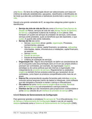 uma liberar. Os itens de configuração devem ser seleccionados com base em
critérios de selecção estabelecidos, agrupados, classificados e identificados de
tal modo que eles são controláveis e rastreáveis durante todo o serviço ciclo de
vida.
Haverá uma grande variedade de IC, as seguintes categorias podem ajudar a
identificá-los.
• Serviço de ciclo de vida de CIs tais como o Business Case,Serviço de
Gestão de Planos, serviços de ciclo de vida planos, Pacote de Desenho
de Serviço, Lançamento e planos de mudança, e teste planos. Eles
fornecem um quadro de serviços do prestador de serviços, como esses
serviços serão prestados, quais os benefícios que são esperados, o que
custar, E quando eles serão realizados.
• Serviço de CIs tais como:
• Serviço capacidade ativos: gestão, organização, Processos,
conhecimentos, pessoas
• Serviço recurso ativos: capital financeiro, os sistemas, aplicaçãos,
informações, dados, infra-estrutura e instalações, capital financeiro,
as pessoas
• Serviço modelo
• Pacote de serviços
• Pacote de lançamento
• Critérios de aceitação de serviços.
• Organização CIs - Alguns documentação vai definir as características de
um CI enquanto outra documentação será um CI em seu próprio direito e
precisam ser controlados, por exemplo, da organização negócio
estratégia ou de outras políticas que são internas à organização, mas
independente do provedor de serviços. Regulamentar ou estatutária
exigências também formar produtos externos que necessitam de ser
controladas, como fazem os produtos compartilhados entre mais de um
grupo.
• Interna CIs compreendendo aqueles fornecidos pelo indivíduo projetos,
incluindo activos tangíveis (centro de dados) e intangíveis, como software
que são obrigados a fornecer e manter o serviço e infra-estrutura.
• CIs externo tal como cliente externo exigências e acordos, liberars a
partir de fornecedors ou sub-empreiteiros e serviços externos.
• Interface de CIs que são necessários para proporcionar a extremidade-a-
ponta serviço através de um interface do provedor de serviço (SPI).
4.3.4.3 Sistema de Gerenciamento da Configuração
Para gerenciar grandes e complexos De serviços de TIs e infra-estruturas, Ativo
de Serviço e Gerenciamento de Configuração requer o uso de um suporte
sistema conhecido como o Sistema de Gerenciamento da Configuração (CMS).
ITIL V3 - Transição de Serviço - Página: 129 de 424
 